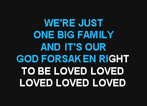 WE'RE JUST
ONE BIG FAMILY
AND IT'S OUR
GOD FORSAK EN RIGHT
TO BE LOVED LOVED
LOVED LOVED LOVED