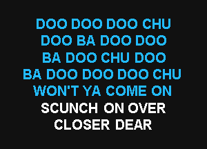DOO DOO DOO CHU
DOO BA DOO D00
BA DOO CHU D00

BA 000 000 D00 CHU

WON'T YA COME ON

SCUNCH 0N OVER
CLOSER DEAR