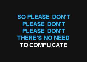 SO PLEASE DON'T

PLEASE DON'T
PLEASE DON'T
THERE'S NO NEED

TO COMPLICATE

g