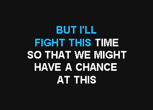 BUT I'LL
FIGHT THIS TIME
SO THAT WE MIGHT

HAVE A CHANCE
AT THIS