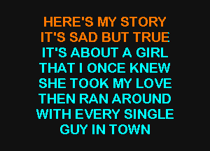 HERE'S MY STORY
IT'S SAD BUT TRUE

IT'S ABOUT A GIRL
THAT I ONCE KNEW
SHE TOOK MY LOVE
THEN RAN AROUND
WITH EVERY SINGLE

GUY IN TOWN l