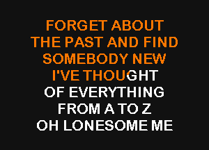 FORGET ABOUT
THE PAST AND FIND
SOMEBODY NEW
I'VE THOUGHT
OF EVERYTHING
FROM ATO Z
OH LONESOME ME