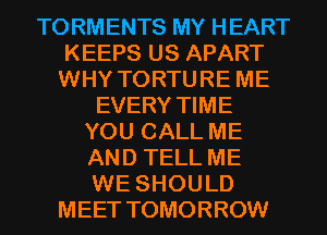 TORMENTS MY HEART
KEEPS US APART
WHY TORTURE ME
EVERY TIME
YOU CALL ME
AND TELL ME
WE SHOULD
MEET TOMORROW