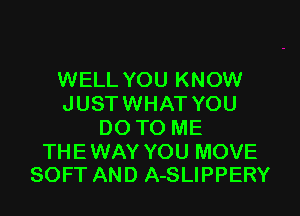 WELL YOU KNOW
JUST WHAT YOU
DO TO ME

THE WAY YOU MOVE
SOFT AND A-SLIPPERY