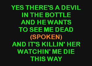 YES TH ERE'S A DEVIL
IN THE BOTTLE
AND HEWANTS

TO SEE ME DEAD
(SPOKEN)
AND IT'S KILLIN' HER

WATCHIN'ME DIE
THIS WAY I