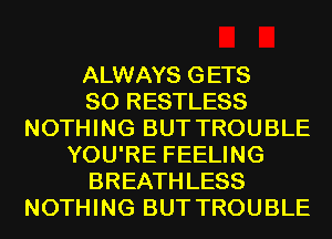 ALWAYS GETS
SO RESTLESS
NOTHING BUT TROUBLE
YOU'RE FEELING
BREATH LESS
NOTHING BUT TROUBLE