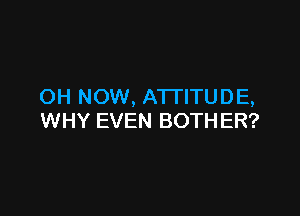 OH NOW, ATTITUDE,

WHY EVEN BOTHER?