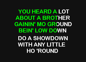 YOU HEARD A LOT
ABOUT A BROTHER
GAININ' M0 GROUND

BEIN' LOW DOWN

DO A SHOWDOWN
WITH ANY LITTLE

H0 'ROUND l