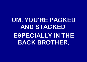 UM, YOU'RE PACKED
AND STACKED

ESPECIALLY IN THE
BACK BROTHER,