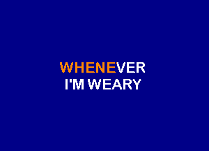 WHENEVER

I'M WEARY