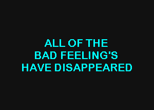 ALL OF THE

BAD FEELING'S
HAVE DISAPPEARED