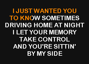 IJUST WANTED YOU
TO KNOW SOMETIMES
DRIVING HOME AT NIGHT
I LET YOUR MEMORY
TAKE CONTROL
AND YOU'RE SITI'IN'
BY MY SIDE