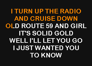 I TURN UP THE RADIO
AND CRUISE DOWN
OLD ROUTE 59 AND GIRL
IT'S SOLID GOLD
WELL I'LL LET YOU GO
IJUST WANTED YOU
TO KNOW