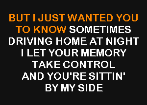 BUT I JUST WANTED YOU
TO KNOW SOMETIMES
DRIVING HOME AT NIGHT
I LET YOUR MEMORY
TAKE CONTROL
AND YOU'RE SITI'IN'
BY MY SIDE