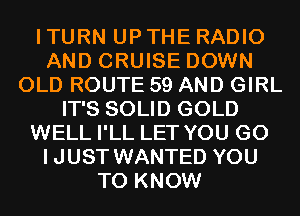 I TURN UP THE RADIO
AND CRUISE DOWN
OLD ROUTE 59 AND GIRL
IT'S SOLID GOLD
WELL I'LL LET YOU GO
IJUST WANTED YOU
TO KNOW