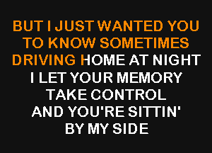 BUT I JUST WANTED YOU
TO KNOW SOMETIMES
DRIVING HOME AT NIGHT
I LET YOUR MEMORY
TAKE CONTROL
AND YOU'RE SITI'IN'
BY MY SIDE