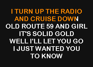 I TURN UP THE RADIO
AND CRUISE DOWN
OLD ROUTE 59 AND GIRL
IT'S SOLID GOLD
WELL I'LL LET YOU GO
IJUST WANTED YOU
TO KNOW