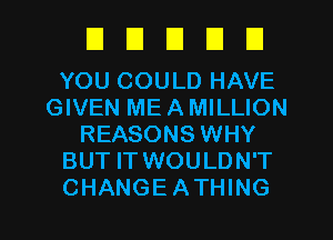 DDDDU

YOU COULD HAVE
GIVEN ME A MILLION
REASONS WHY
BUT IT WOULDN'T

CHANGEATHING l