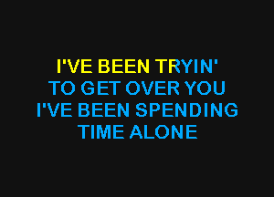 I'VE BEEN TRYIN'
TO GET OVER YOU
I'VE BEEN SPENDING
TIME ALONE