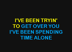 I'VE BEEN TRYIN'
TO GET OVER YOU
I'VE BEEN SPENDING
TIME ALONE