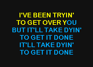 I'VE BEEN TRYIN'
TO GET OVER YOU
BUT IT'LL TAKE DYIN'
TO GET IT DONE
IT'LL TAKE DYIN'
TO GET IT DONE