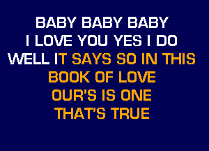 BABY BABY BABY
I LOVE YOU YES I DO
WELL IT SAYS 80 IN THIS
BOOK OF LOVE
OUR'S IS ONE
THAT'S TRUE