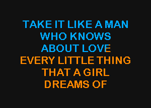 TAKE IT LIKE A MAN
WHO KNOWS
ABOUT LOVE

EVERY LI'ITLE THING
THAT A GIRL

DREAMS OF