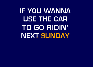 IF YOU WANNA
USE THE CAR

TO GO RIDIN'

NEXT SUNDAY