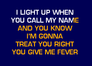 I LIGHT UP WHEN
YOU CALL MY NAME
AND YOU KNOW
I'M GONNA
TREAT YOU RIGHT
YOU GIVE ME FEVER