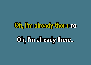 Oh, I'm already ther-r-re

Oh, I'm already there..