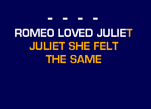 ROMEO LOVED JULIET
JULIET SHE FELT
THE SAME