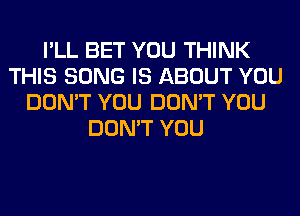 I'LL BET YOU THINK
THIS SONG IS ABOUT YOU
DON'T YOU DON'T YOU
DON'T YOU