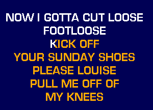 NOW I GOTTA CUT LOOSE
FOOTLOOSE
KICK OFF
YOUR SUNDAY SHOES
PLEASE LOUISE
PULL ME OFF OF
MY KNEES