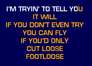 I'M TRYIN' TO TELL YOU
IT WILL
IF YOU DON'T EVEN TRY
YOU CAN FLY
IF YOU'D ONLY
CUT LOOSE
FOOTLOOSE