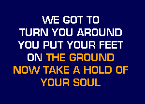 WE GOT TO
TURN YOU AROUND
YOU PUT YOUR FEET

ON THE GROUND
NOW TAKE A HOLD OF
YOUR SOUL