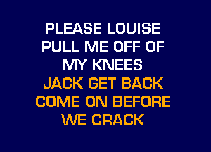 PLEASE LOUISE
PULL ME OFF OF
MY KNEES
JACK GET BACK
COME ON BEFORE

WE CRACK l