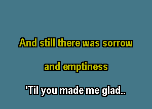 And still there was sorrow

and emptiness

'Til you made me glad..