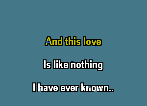 And this love

ls like nothing

I have ever known.