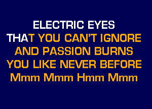 ELECTRIC EYES
THAT YOU CAN'T IGNORE
AND PASSION BURNS

YOU LIKE NEVER BEFORE
Mmm Mmm Hmm Mmm