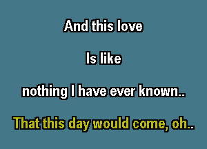 And this love

ls like

nothing I have ever known.

That this day would come, oh..