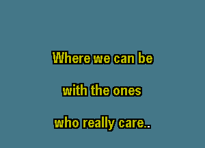 Where we can be

with the ones

who really care..