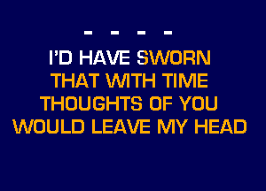 I'D HAVE SWORN
THAT WITH TIME
THOUGHTS OF YOU
WOULD LEAVE MY HEAD