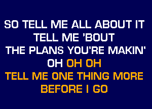 SO TELL ME ALL ABOUT IT

TELL ME 'BOUT
THE PLANS YOU'RE MAKIN'

0H 0H 0H
TELL ME ONE THING MORE

BEFORE I GO