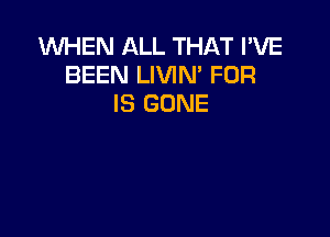 WHEN ALL THAT I'VE
BEEN LIVIN' FOR
IS GONE