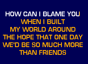 HOW CAN I BLAME YOU
WHEN I BUILT
MY WORLD AROUND
THE HOPE THAT ONE DAY
WE'D BE SO MUCH MORE
THAN FRIENDS