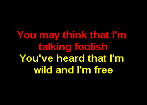 You may think that I'm
talking foolish

You've heard that I'm
wild and I'm free