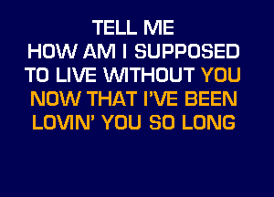 TELL ME
HOW AM I SUPPOSED
TO LIVE WITHOUT YOU
NOW THAT I'VE BEEN
LOVIN' YOU SO LONG