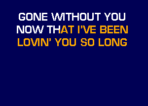 GONE WITHOUT YOU
NOW THAT I'VE BEEN
LOVIM YOU SO LONG