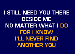 I STILL NEED YOU THERE
BESIDE ME
NO MATTER INHAT I DO
FOR I KNOW
I'LL NEVER FIND
ANOTHER YOU