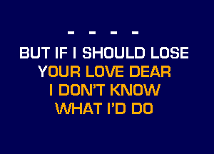 BUT IF I SHOULD LOSE
YOUR LOVE DEAR
I DON'T KNOW
WHAT I'D DO